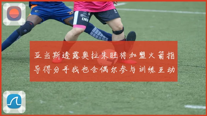 亚当斯透露奥拉朱旺将加盟火箭指导得分手我也会偶尔参与训练互动
