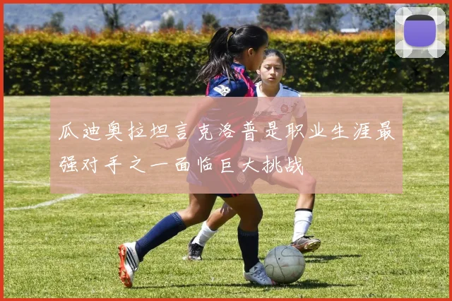 瓜迪奥拉坦言克洛普是职业生涯最强对手之一面临巨大挑战